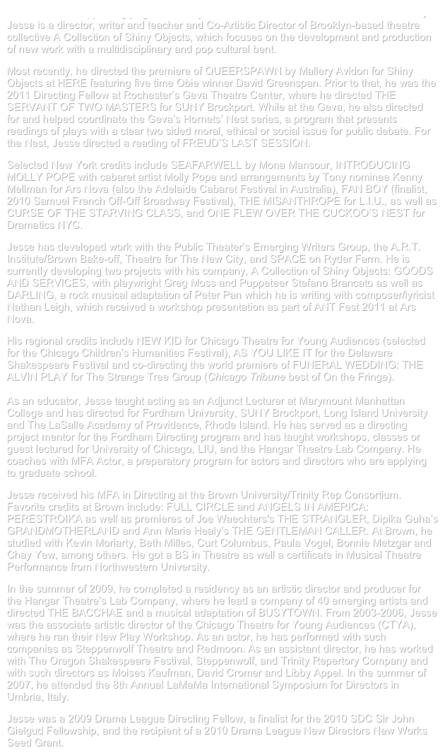 Praised for his “appealingly light touch” by lead New York Times critic Charles Isherwood, Jesse is a director, writer and teacher and Co-Artistic Director of Brooklyn-based theatre collective A Collection of Shiny Objects, which focuses on the development and production of new work with a multidisciplinary and pop cultural bent.

Most recently, he directed the premiere of QUEERSPAWN by Mallery Avidon for Shiny Objects at HERE featuring five time Obie winner David Greenspan. Prior to that, he was the 2011 Directing Fellow at Rochester’s Geva Theatre Center, where he directed THE SERVANT OF TWO MASTERS for SUNY Brockport. While at the Geva, he also directed for and helped coordinate the Geva’s Hornets’ Nest series, a program that presents readings of plays with a clear two sided moral, ethical or social issue for public debate. For the Nest, Jesse directed a reading of FREUD’S LAST SESSION.

Selected New York credits include SEAFARWELL by Mona Mansour, INTRODUCING MOLLY POPE with cabaret artist Molly Pope and arrangements by Tony nominee Kenny Mellman for Ars Nova (also the Adelaide Cabaret Festival in Australia), FAN BOY (finalist, 2010 Samuel French Off-Off Broadway Festival), THE MISANTHROPE for L.I.U., as well as CURSE OF THE STARVING CLASS, and ONE FLEW OVER THE CUCKOO’S NEST for Dramatics NYC.

Jesse has developed work with the Public Theater’s Emerging Writers Group, the A.R.T. Institute/Brown Bake-off, Theatre for The New City, and SPACE on Ryder Farm. He is currently developing two projects with his company, A Collection of Shiny Objects: GOODS AND SERVICES, with playwright Greg Moss and Puppeteer Stefano Brancato as well as DARLING, a rock musical adaptation of Peter Pan which he is writing with composer/lyricist Nathan Leigh, which received a workshop presentation as part of ANT Fest 2011 at Ars Nova.

His regional credits include NEW KID for Chicago Theatre for Young Audiences (selected for the Chicago Children’s Humanities Festival), AS YOU LIKE IT for the Delaware Shakespeare Festival and co-directing the world premiere of FUNERAL WEDDING: THE ALVIN PLAY for The Strange Tree Group (Chicago Tribune best of On the Fringe).

As an educator, Jesse taught acting as an Adjunct Lecturer at Marymount Manhattan College and has directed for Fordham University, SUNY Brockport, Long Island University and The LaSalle Academy of Providence, Rhode Island. He has served as a directing project mentor for the Fordham Directing program and has taught workshops, classes or guest lectured for University of Chicago, LIU, and the Hangar Theatre Lab Company. He coaches with MFA Actor, a preparatory program for actors and directors who are applying to graduate school. 

Jesse received his MFA in Directing at the Brown University/Trinity Rep Consortium. Favorite credits at Brown include: FULL CIRCLE and ANGELS IN AMERICA: PERESTROIKA as well as premieres of Joe Waechters's THE STRANGLER, Dipika Guha’s GRANDMOTHERLAND and Ann Marie Healy’s THE GENTLEMAN CALLER. At Brown, he studied with Kevin Moriarty, Beth Milles, Curt Columbus, Paula Vogel, Bonnie Metzgar and Chay Yew, among others. He got a BS in Theatre as well a certificate in Musical Theatre Performance from Northwestern University.

In the summer of 2009, he completed a residency as an artistic director and producer for the Hangar Theatre’s Lab Company, where he lead a company of 40 emerging artists and directed THE BACCHAE and a musical adaptation of BUSYTOWN. From 2003-2006, Jesse was the associate artistic director of the Chicago Theatre for Young Audiences (CTYA), where he ran their New Play Workshop. As an actor, he has performed with such companies as Steppenwolf Theatre and Redmoon. As an assistant director, he has worked with The Oregon Shakespeare Festival, Steppenwolf, and Trinity Repertory Company and with such directors as Moises Kaufman, David Cromer and Libby Appel. In the summer of 2007, he attended the 8th Annual LaMaMa International Symposium for Directors in Umbria, Italy.

Jesse was a 2009 Drama League Directing Fellow, a finalist for the 2010 SDC Sir John Gielgud Fellowship, and the recipient of a 2010 Drama League New Directors New Works Seed Grant.